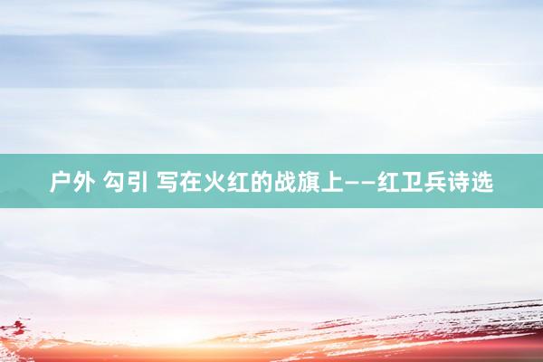 户外 勾引 写在火红的战旗上——红卫兵诗选