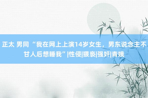 正太 男同 “我在网上上演14岁女生，男东说念主不甘人后想睡我”|性侵|猥亵|强奸|青娥
