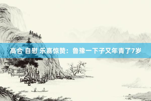 高合 自慰 乐嘉惊赞：鲁豫一下子又年青了7岁