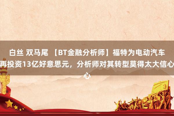 白丝 双马尾 【BT金融分析师】福特为电动汽车再投资13亿好意思元，分析师对其转型莫得太大信心