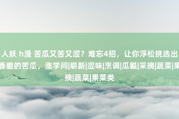 人妖 h漫 苦瓜又苦又涩？难忘4招，让你浮松挑选出爽口香脆的苦瓜，涨学问|崭新|涩味|烹调|瓜瓤|采摘|蔬菜|果菜类