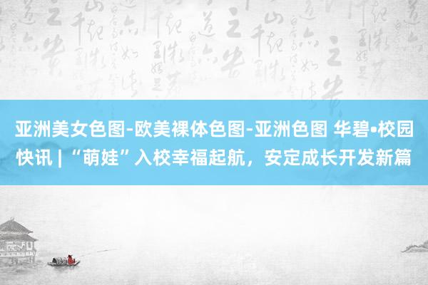 亚洲美女色图-欧美裸体色图-亚洲色图 华碧•校园快讯 | “萌娃”入校幸福起航，安定成长开发新篇