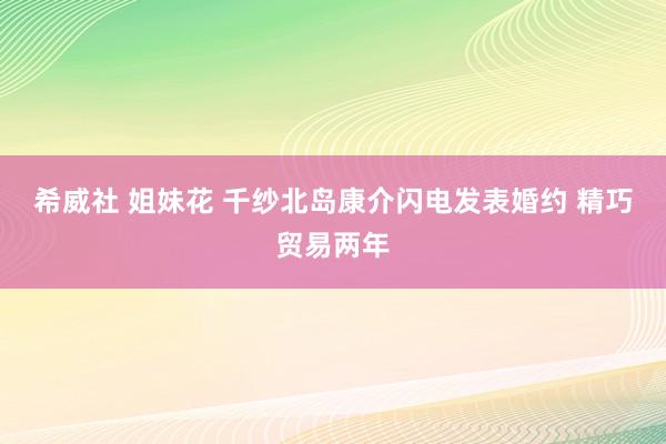 希威社 姐妹花 千纱北岛康介闪电发表婚约 精巧贸易两年