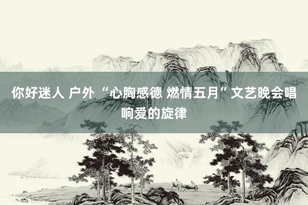 你好迷人 户外 “心胸感德 燃情五月”文艺晚会唱响爱的旋律