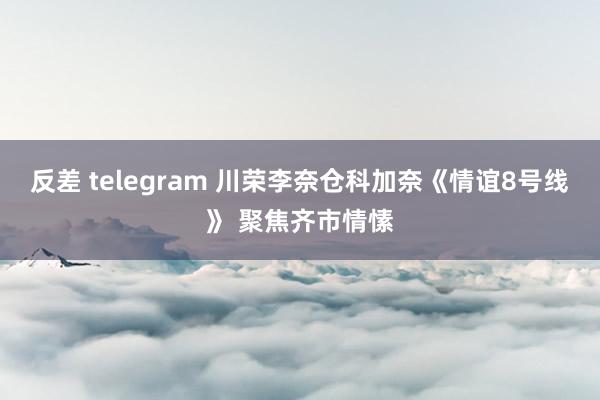 反差 telegram 川荣李奈仓科加奈《情谊8号线》 聚焦齐市情愫