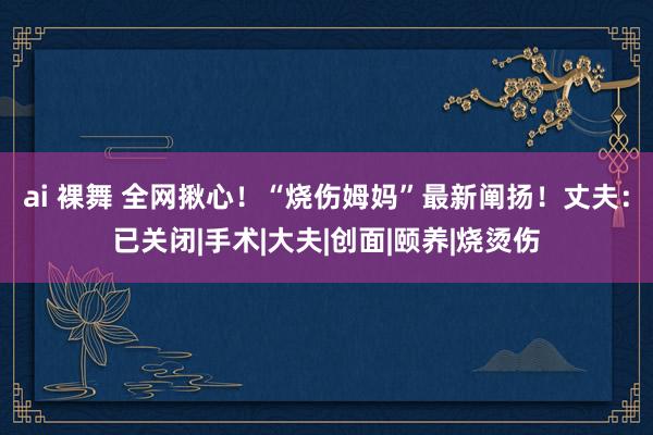 ai 裸舞 全网揪心！“烧伤姆妈”最新阐扬！丈夫：已关闭|手术|大夫|创面|颐养|烧烫伤