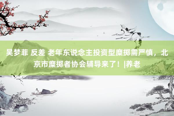 吴梦菲 反差 老年东说念主投资型糜掷需严慎，北京市糜掷者协会辅导来了！|养老