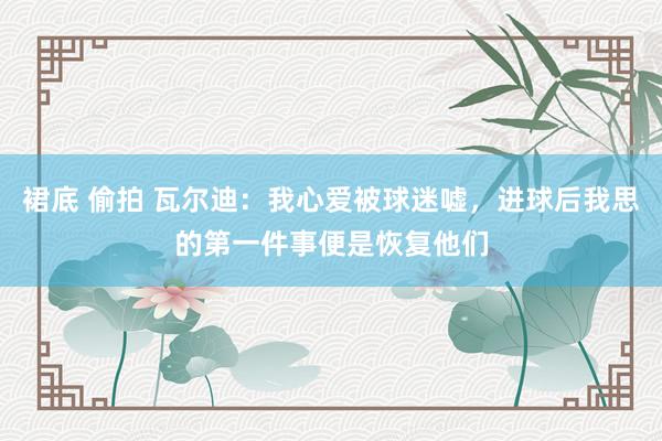 裙底 偷拍 瓦尔迪：我心爱被球迷嘘，进球后我思的第一件事便是恢复他们