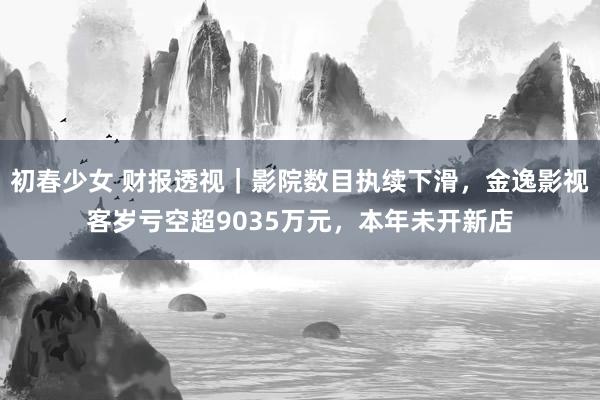 初春少女 财报透视｜影院数目执续下滑，金逸影视客岁亏空超9035万元，本年未开新店