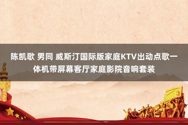 陈凯歌 男同 威斯汀国际版家庭KTV出动点歌一体机带屏幕客厅家庭影院音响套装