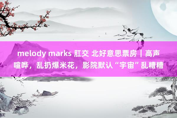 melody marks 肛交 北好意思票房｜高声喧哗，乱扔爆米花，影院默认“宇宙”乱糟糟