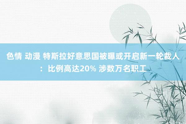 色情 动漫 特斯拉好意思国被曝或开启新一轮裁人：比例高达20% 涉数万名职工