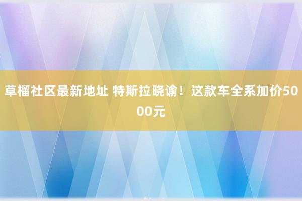 草榴社区最新地址 特斯拉晓谕！这款车全系加价5000元