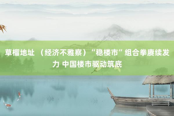 草榴地址 （经济不雅察）“稳楼市”组合拳赓续发力 中国楼市驱动筑底