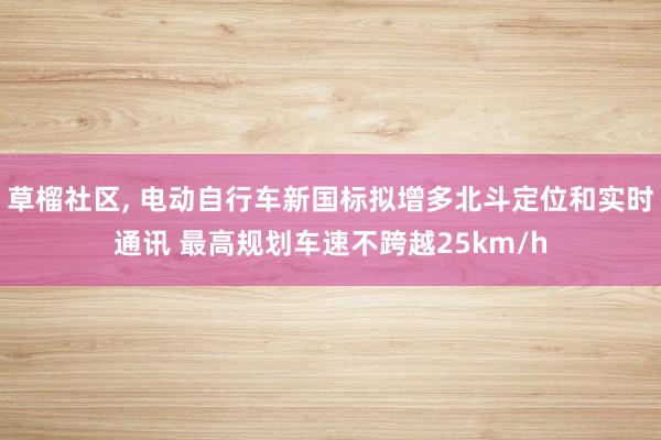 草榴社区， 电动自行车新国标拟增多北斗定位和实时通讯 最高规划车速不跨越25km/h