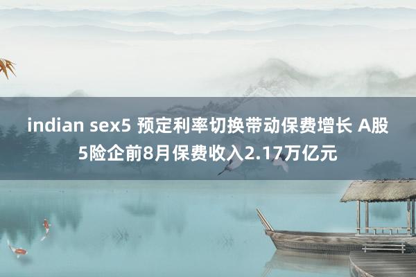 indian sex5 预定利率切换带动保费增长 A股5险企前8月保费收入2.17万亿元