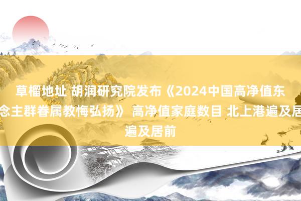 草榴地址 胡润研究院发布《2024中国高净值东说念主群眷属教悔弘扬》 高净值家庭数目 北上港遍及居前
