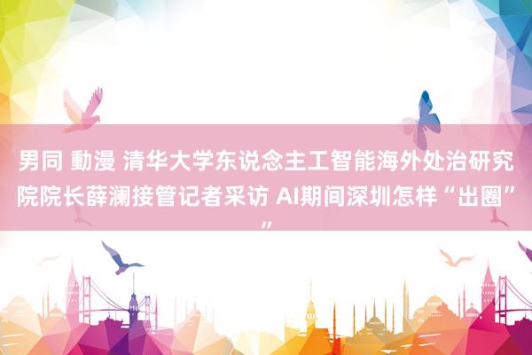 男同 動漫 清华大学东说念主工智能海外处治研究院院长薛澜接管记者采访 AI期间深圳怎样“出圈”