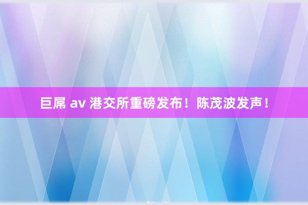 巨屌 av 港交所重磅发布！陈茂波发声！