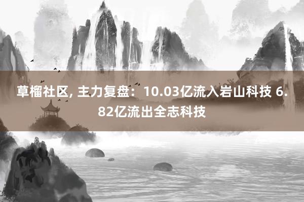 草榴社区， 主力复盘：10.03亿流入岩山科技 6.82亿流出全志科技