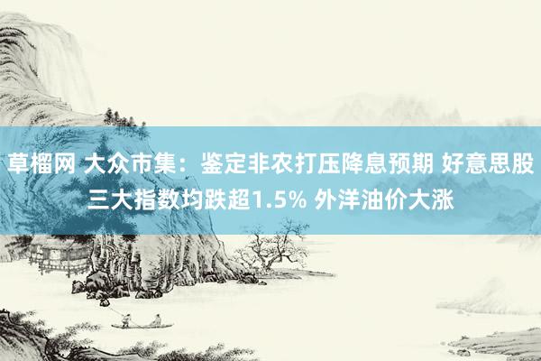 草榴网 大众市集：鉴定非农打压降息预期 好意思股三大指数均跌超1.5% 外洋油价大涨