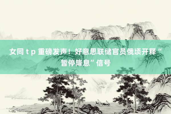 女同 t p 重磅发声！好意思联储官员俄顷开释“暂停降息”信号