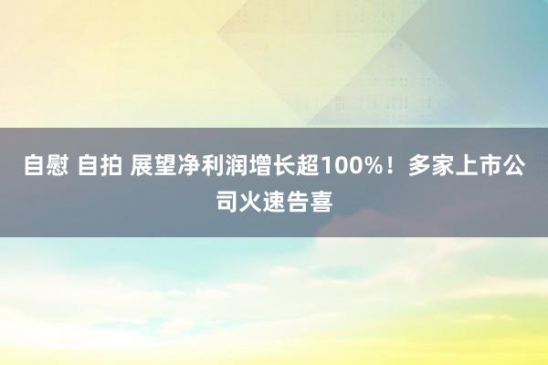 自慰 自拍 展望净利润增长超100%！多家上市公司火速告喜