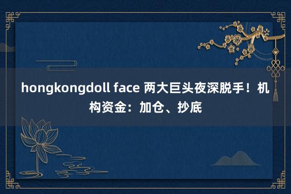 hongkongdoll face 两大巨头夜深脱手！机构资金：加仓、抄底