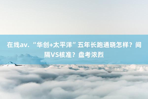 在线av. “华创+太平洋”五年长跑通晓怎样？间隔VS核准？盘考浓烈